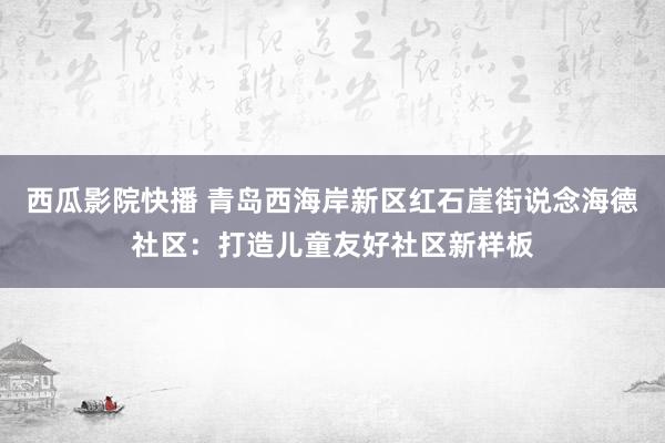 西瓜影院快播 青岛西海岸新区红石崖街说念海德社区：打造儿童友好社区新样板