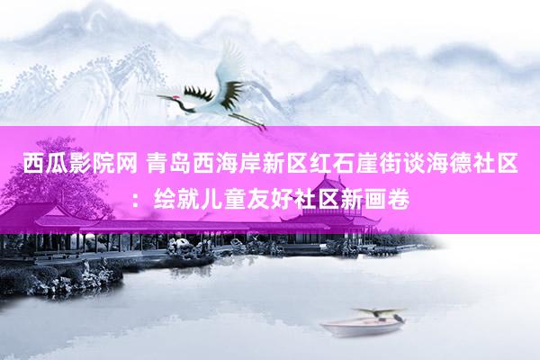 西瓜影院网 青岛西海岸新区红石崖街谈海德社区：绘就儿童友好社区新画卷