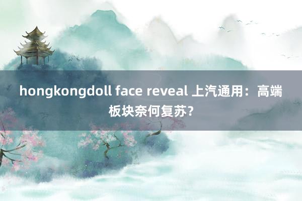 hongkongdoll face reveal 上汽通用：高端板块奈何复苏？