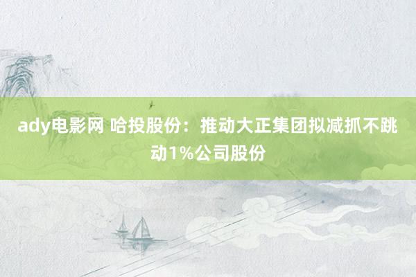 ady电影网 哈投股份：推动大正集团拟减抓不跳动1%公司股份