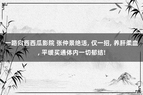 一路向西西瓜影院 张仲景绝活， 仅一招， 养肝柔血， 平缓买通体内一切郁结!