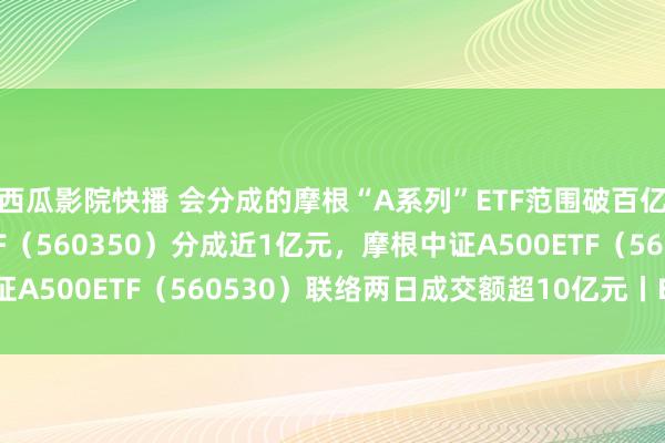 西瓜影院快播 会分成的摩根“A系列”ETF范围破百亿元，摩根中证A50ETF（560350）分成近1亿元，摩根中证A500ETF（560530）联络两日成交额超10亿元丨ETF不雅察