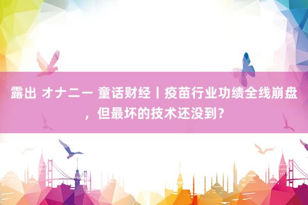 露出 オナニー 童话财经丨疫苗行业功绩全线崩盘，但最坏的技术还没到？