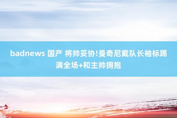 badnews 国产 将帅妥协!曼奇尼戴队长袖标踢满全场+和主帅拥抱