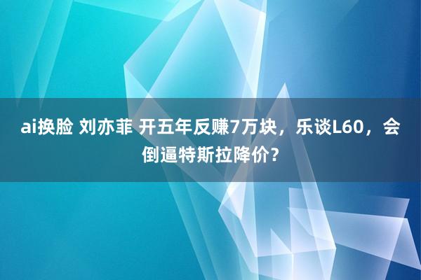 ai换脸 刘亦菲 开五年反赚7万块，乐谈L60，会倒逼特斯拉降价？