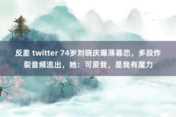 反差 twitter 74岁刘晓庆曝薄暮恋，多段炸裂音频流出，她：可爱我，是我有魔力