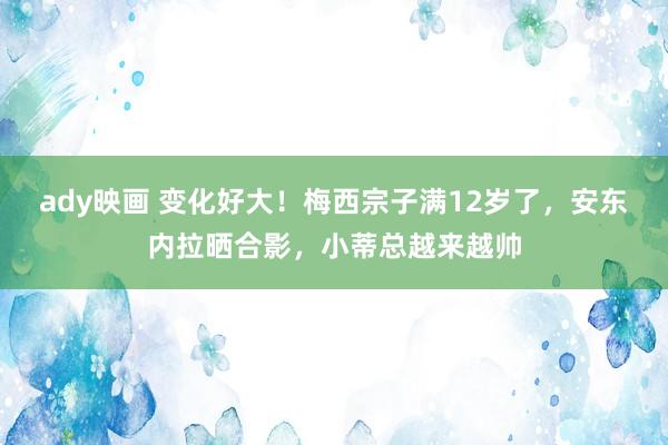 ady映画 变化好大！梅西宗子满12岁了，安东内拉晒合影，小蒂总越来越帅