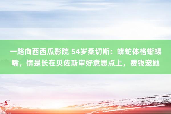 一路向西西瓜影院 54岁桑切斯：蟒蛇体格蜥蜴嘴，愣是长在贝佐斯审好意思点上，费钱宠她