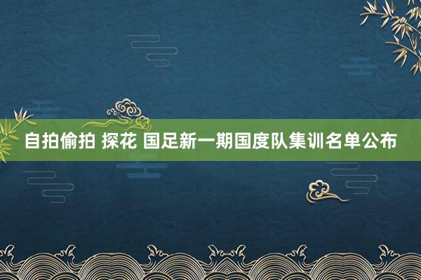 自拍偷拍 探花 国足新一期国度队集训名单公布