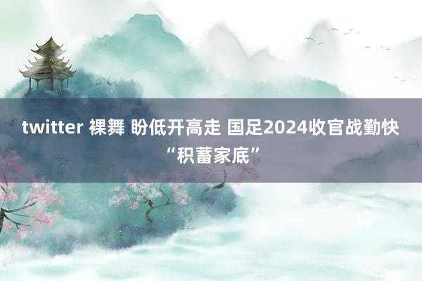 twitter 裸舞 盼低开高走 国足2024收官战勤快“积蓄家底”