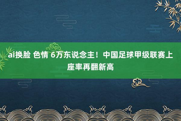 ai换脸 色情 6万东说念主！中国足球甲级联赛上座率再翻新高