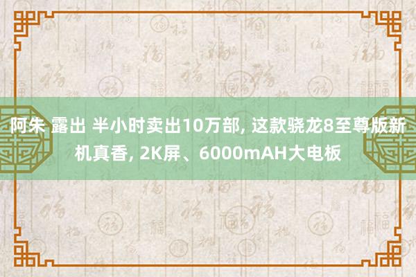 阿朱 露出 半小时卖出10万部， 这款骁龙8至尊版新机真香， 2K屏、6000mAH大电板