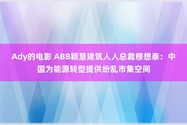 Ady的电影 ABB颖慧建筑人人总裁穆想泰：中国为能源转型提供纷乱市集空间