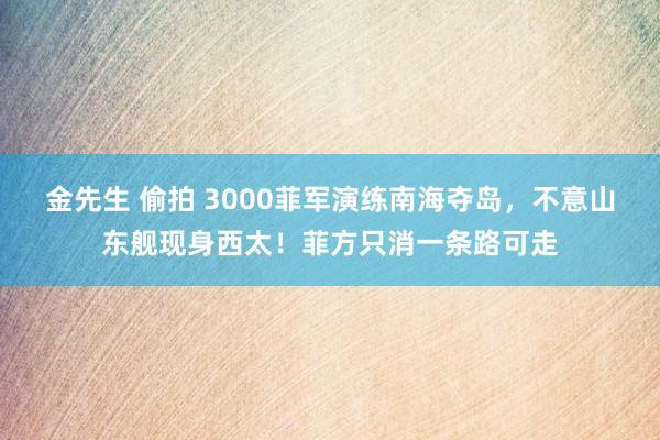 金先生 偷拍 3000菲军演练南海夺岛，不意山东舰现身西太！菲方只消一条路可走