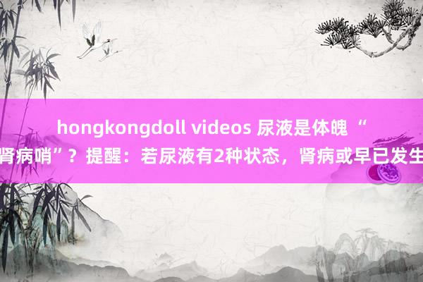 hongkongdoll videos 尿液是体魄 “肾病哨”？提醒：若尿液有2种状态，肾病或早已发生