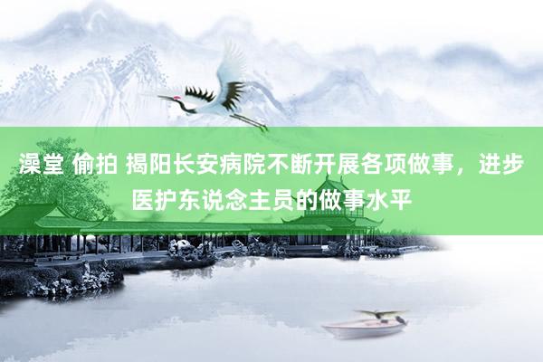 澡堂 偷拍 揭阳长安病院不断开展各项做事，进步医护东说念主员的做事水平