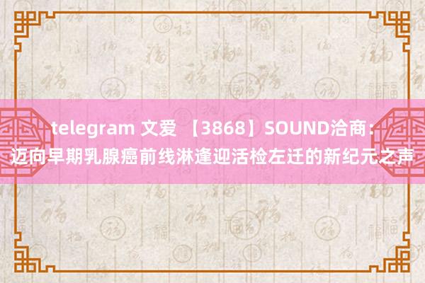 telegram 文爱 【3868】SOUND洽商：迈向早期乳腺癌前线淋逢迎活检左迁的新纪元之声