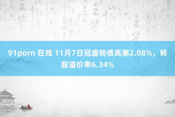 91porn 在线 11月7日冠盛转债高潮2.08%，转股溢价率6.34%