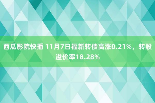 西瓜影院快播 11月7日福新转债高涨0.21%，转股溢价率18.28%