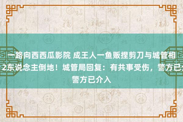 一路向西西瓜影院 成王人一鱼贩捏剪刀与城管相持，2东说念主倒地！城管局回复：有共事受伤，警方已介入