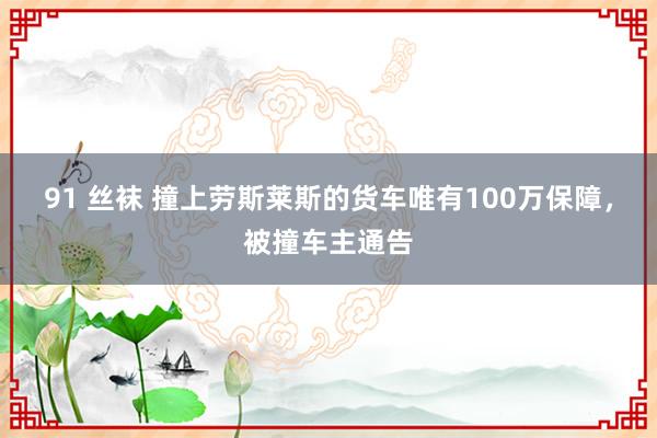 91 丝袜 撞上劳斯莱斯的货车唯有100万保障，被撞车主通告