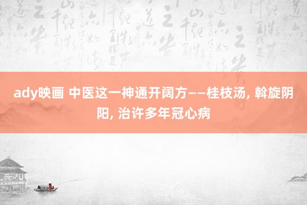 ady映画 中医这一神通开阔方——桂枝汤, 斡旋阴阳, 治许多年冠心病