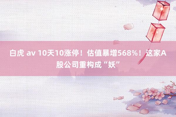 白虎 av 10天10涨停！估值暴增568%！这家A股公司重构成“妖”