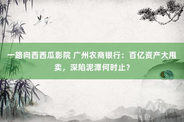 一路向西西瓜影院 广州农商银行：百亿资产大甩卖，深陷泥潭何时止？