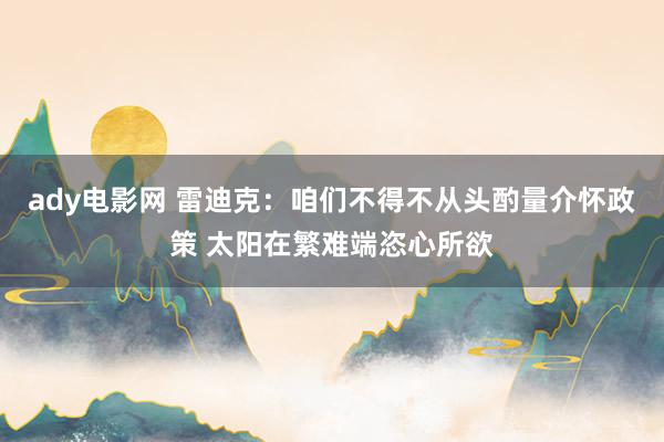 ady电影网 雷迪克：咱们不得不从头酌量介怀政策 太阳在繁难端恣心所欲