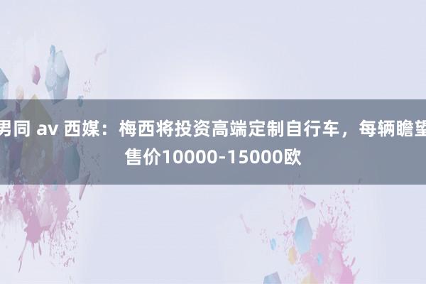 男同 av 西媒：梅西将投资高端定制自行车，每辆瞻望售价10000-15000欧