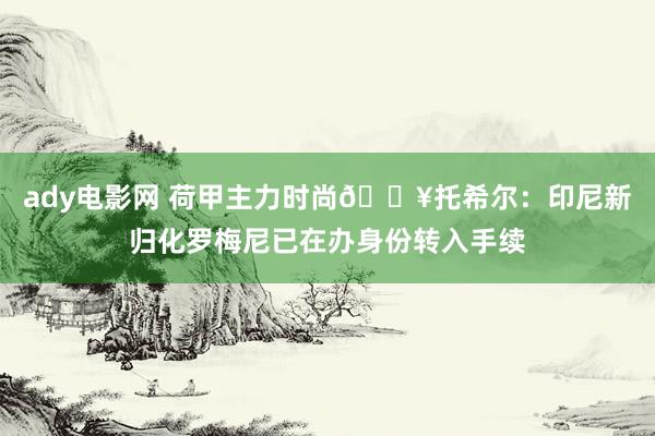 ady电影网 荷甲主力时尚💥托希尔：印尼新归化罗梅尼已在办身份转入手续