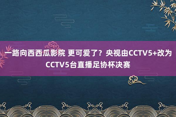 一路向西西瓜影院 更可爱了？央视由CCTV5+改为CCTV5台直播足协杯决赛