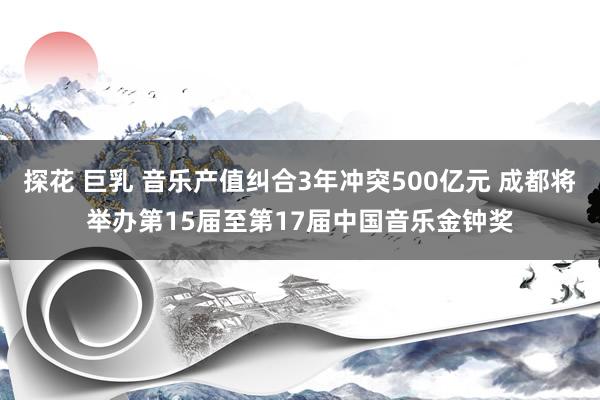 探花 巨乳 音乐产值纠合3年冲突500亿元 成都将举办第15届至第17届中国音乐金钟奖