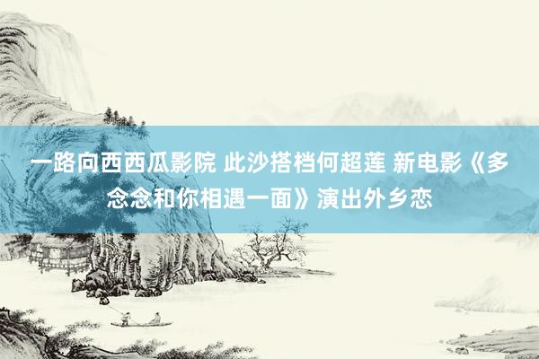 一路向西西瓜影院 此沙搭档何超莲 新电影《多念念和你相遇一面》演出外乡恋