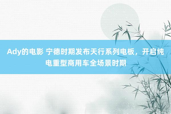 Ady的电影 宁德时期发布天行系列电板，开启纯电重型商用车全场景时期