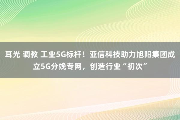 耳光 调教 工业5G标杆！亚信科技助力旭阳集团成立5G分娩专网，创造行业“初次”