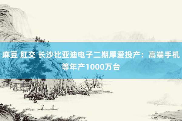 麻豆 肛交 长沙比亚迪电子二期厚爱投产：高端手机等年产1000万台