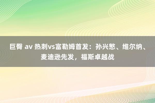 巨臀 av 热刺vs富勒姆首发：孙兴慜、维尔纳、麦迪逊先发，福斯卓越战