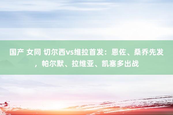 国产 女同 切尔西vs维拉首发：恩佐、桑乔先发，帕尔默、拉维亚、凯塞多出战