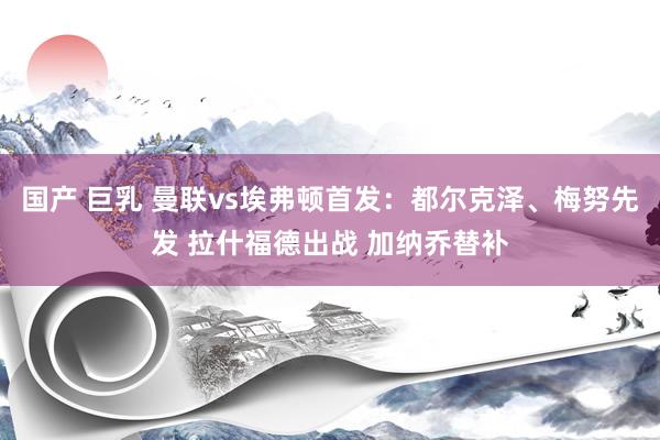 国产 巨乳 曼联vs埃弗顿首发：都尔克泽、梅努先发 拉什福德出战 加纳乔替补