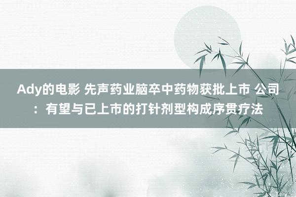 Ady的电影 先声药业脑卒中药物获批上市 公司：有望与已上市的打针剂型构成序贯疗法