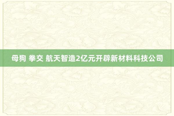 母狗 拳交 航天智造2亿元开辟新材料科技公司