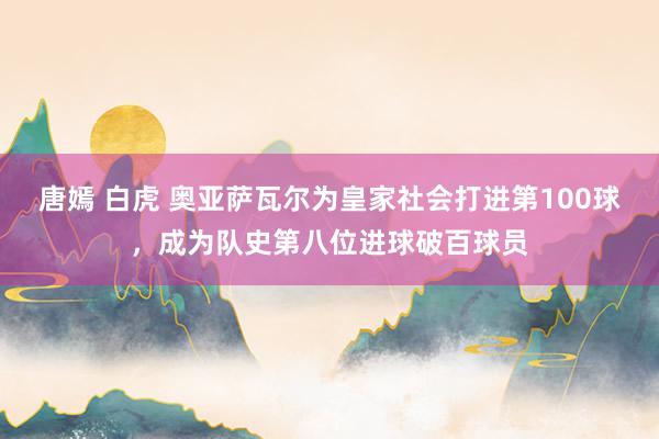 唐嫣 白虎 奥亚萨瓦尔为皇家社会打进第100球，成为队史第八位进球破百球员