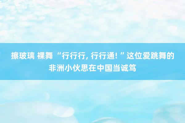 擦玻璃 裸舞 “行行行， 行行通! ”这位爱跳舞的非洲小伙思在中国当诚笃