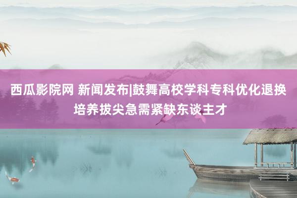 西瓜影院网 新闻发布|鼓舞高校学科专科优化退换 培养拔尖急需紧缺东谈主才