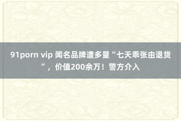 91porn vip 闻名品牌遭多量“七天乖张由退货”，价值200余万！警方介入