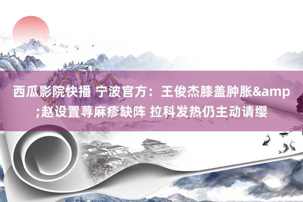 西瓜影院快播 宁波官方：王俊杰膝盖肿胀&赵设置荨麻疹缺阵 拉科发热仍主动请缨