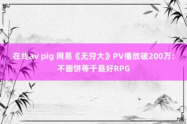 在线av pig 网易《无穷大》PV播放破200万：不画饼等于最好RPG