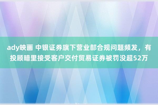 ady映画 中银证券旗下营业部合规问题频发，有投顾暗里接受客户交付贸易证券被罚没超52万