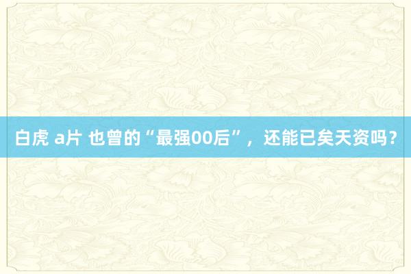 白虎 a片 也曾的“最强00后”，还能已矣天资吗？